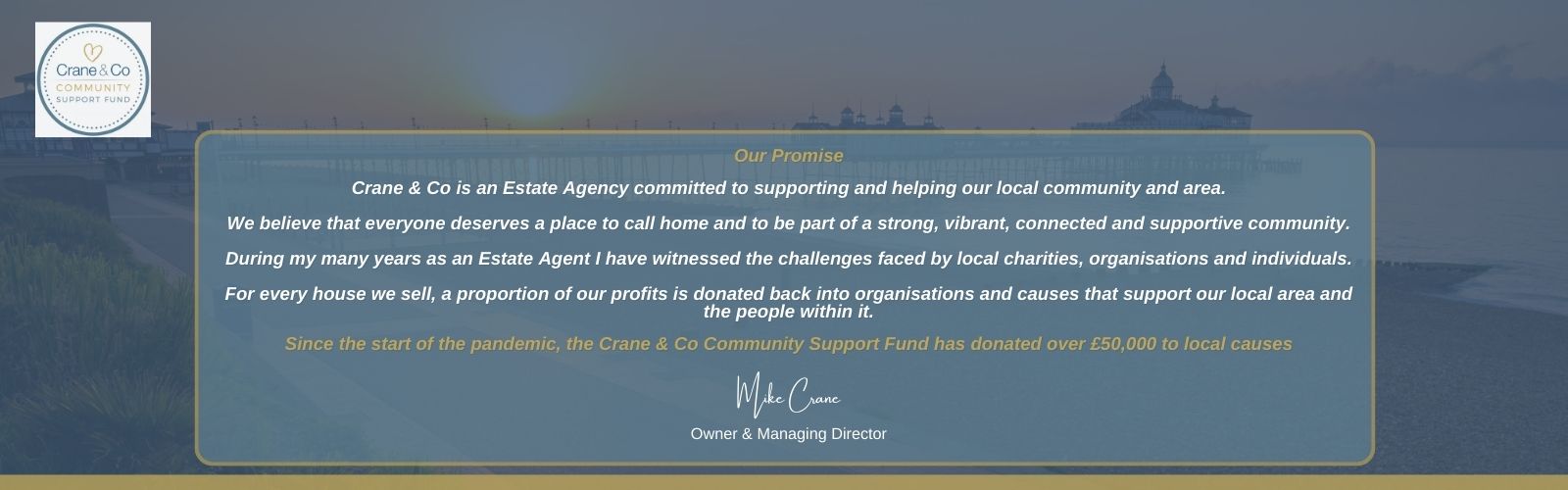 Our Promise  - Crane & Co is an Estate Agency committed to supporting and helping our local community and area.  We believe that everyone deserves a place to call home and to be part of a strong, vibrant, connected and supportive community.  During my many years as an Estate Agent I have witnessed the challenges faced by local charities, organisations and individuals.  For every house we sell, a proportion of our profits is donated back into organisations and causes that support our local area and the people within it.  Since the start of the pandemic, the Crane & Co Community Support Fund has donated over £50,000 to local causes